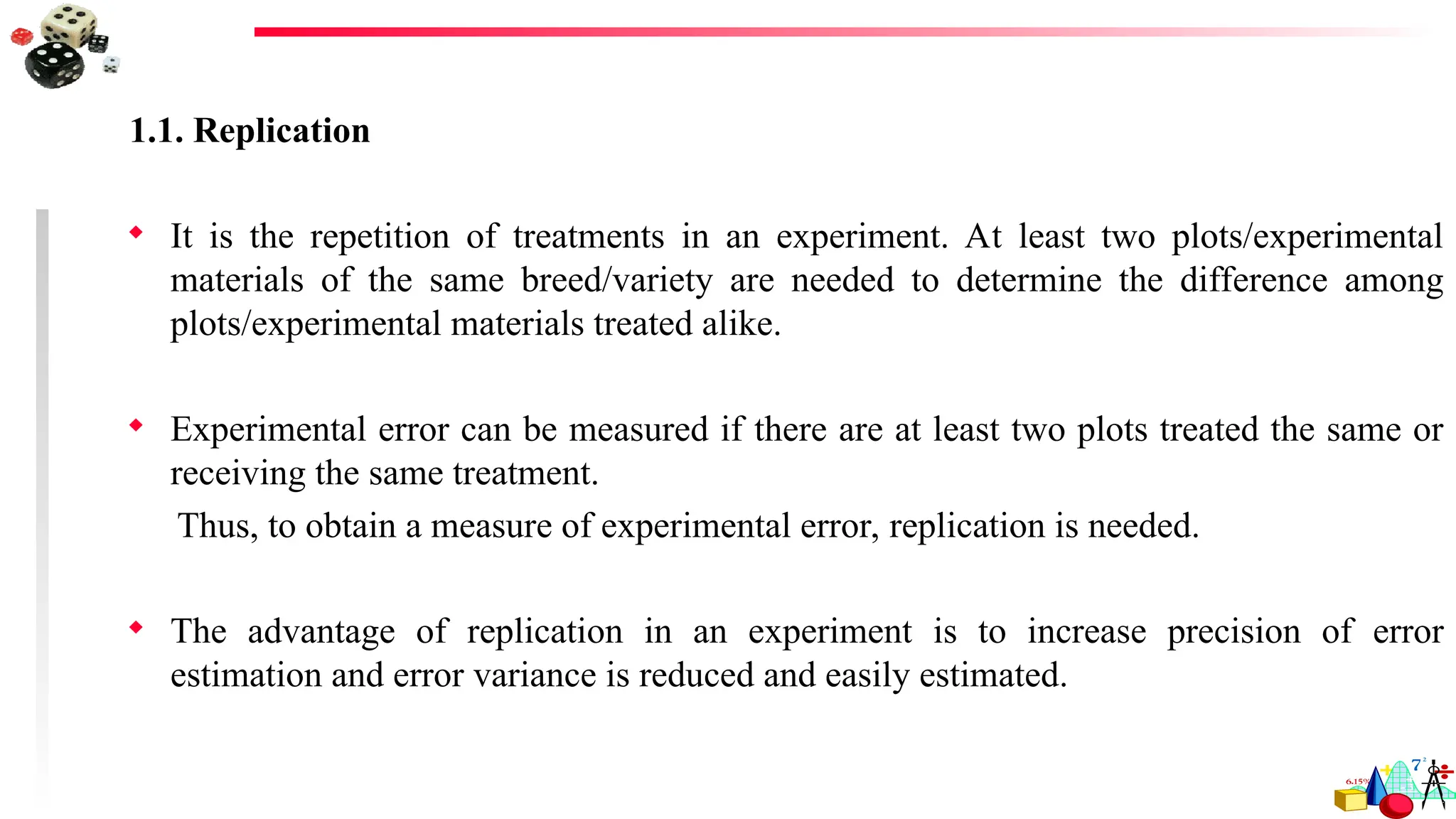 1.1. Replication
 It is the repetition of treatments in an experiment. At least two plots/experimental
materials of the same breed/variety are needed to determine the difference among
plots/experimental materials treated alike.
 Experimental error can be measured if there are at least two plots treated the same or
receiving the same treatment.
Thus, to obtain a measure of experimental error, replication is needed.
 The advantage of replication in an experiment is to increase precision of error
estimation and error variance is reduced and easily estimated.
 