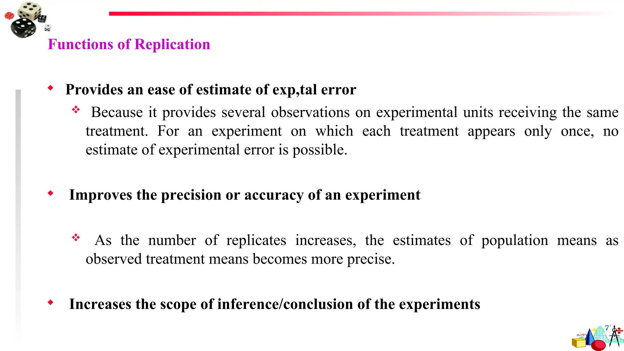Functions of Replication
 Provides an ease of estimate of exp,tal error
 Because it provides several observations on experimental units receiving the same
treatment. For an experiment on which each treatment appears only once, no
estimate of experimental error is possible.
 Improves the precision or accuracy of an experiment
 As the number of replicates increases, the estimates of population means as
observed treatment means becomes more precise.
 Increases the scope of inference/conclusion of the experiments
 