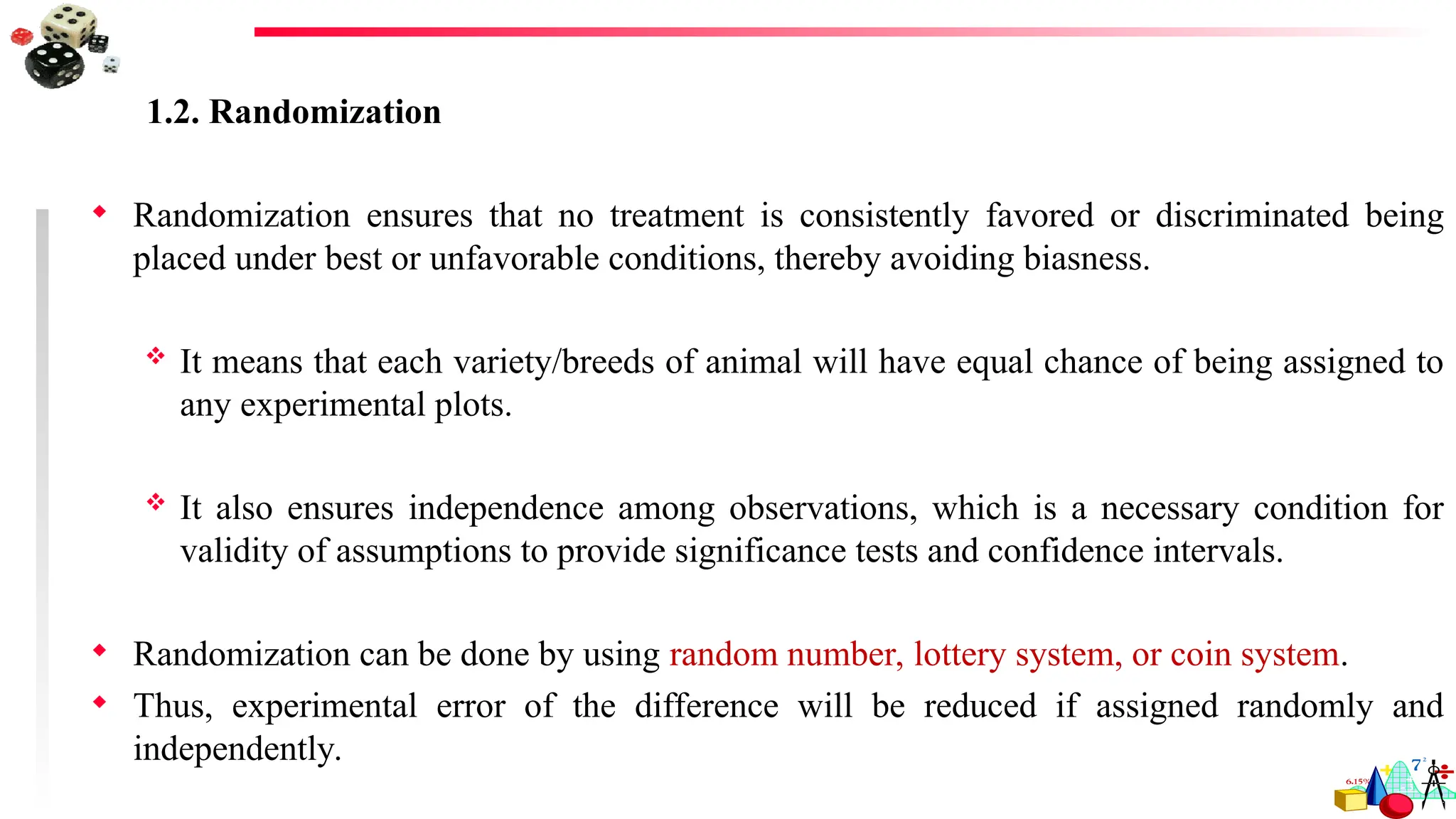1.2. Randomization
 Randomization ensures that no treatment is consistently favored or discriminated being
placed under best or unfavorable conditions, thereby avoiding biasness.
 It means that each variety/breeds of animal will have equal chance of being assigned to
any experimental plots.
 It also ensures independence among observations, which is a necessary condition for
validity of assumptions to provide significance tests and confidence intervals.
 Randomization can be done by using random number, lottery system, or coin system.
 Thus, experimental error of the difference will be reduced if assigned randomly and
independently.
 