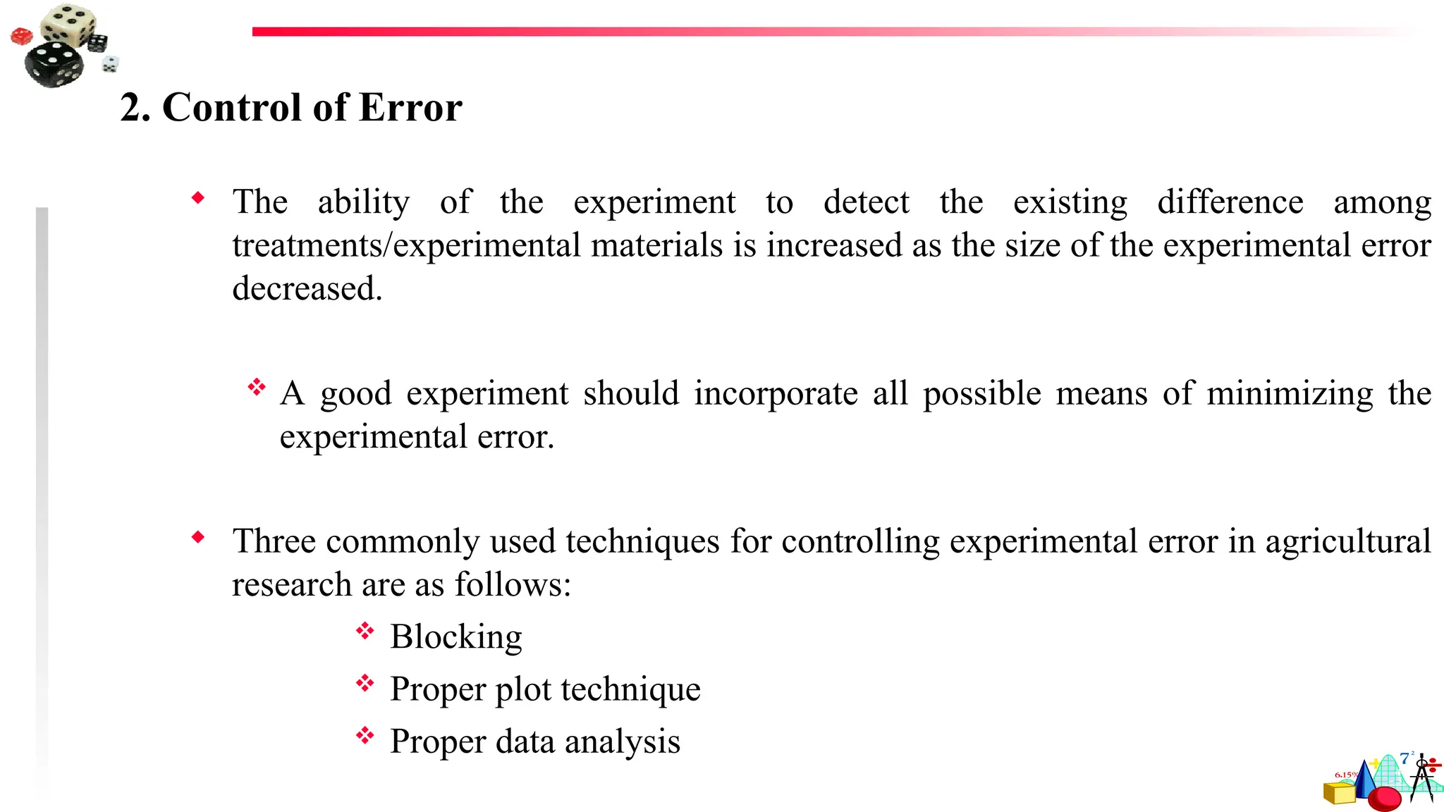 2. Control of Error
 The ability of the experiment to detect the existing difference among
treatments/experimental materials is increased as the size of the experimental error
decreased.
 A good experiment should incorporate all possible means of minimizing the
experimental error.
 Three commonly used techniques for controlling experimental error in agricultural
research are as follows:
 Blocking
 Proper plot technique
 Proper data analysis
 
