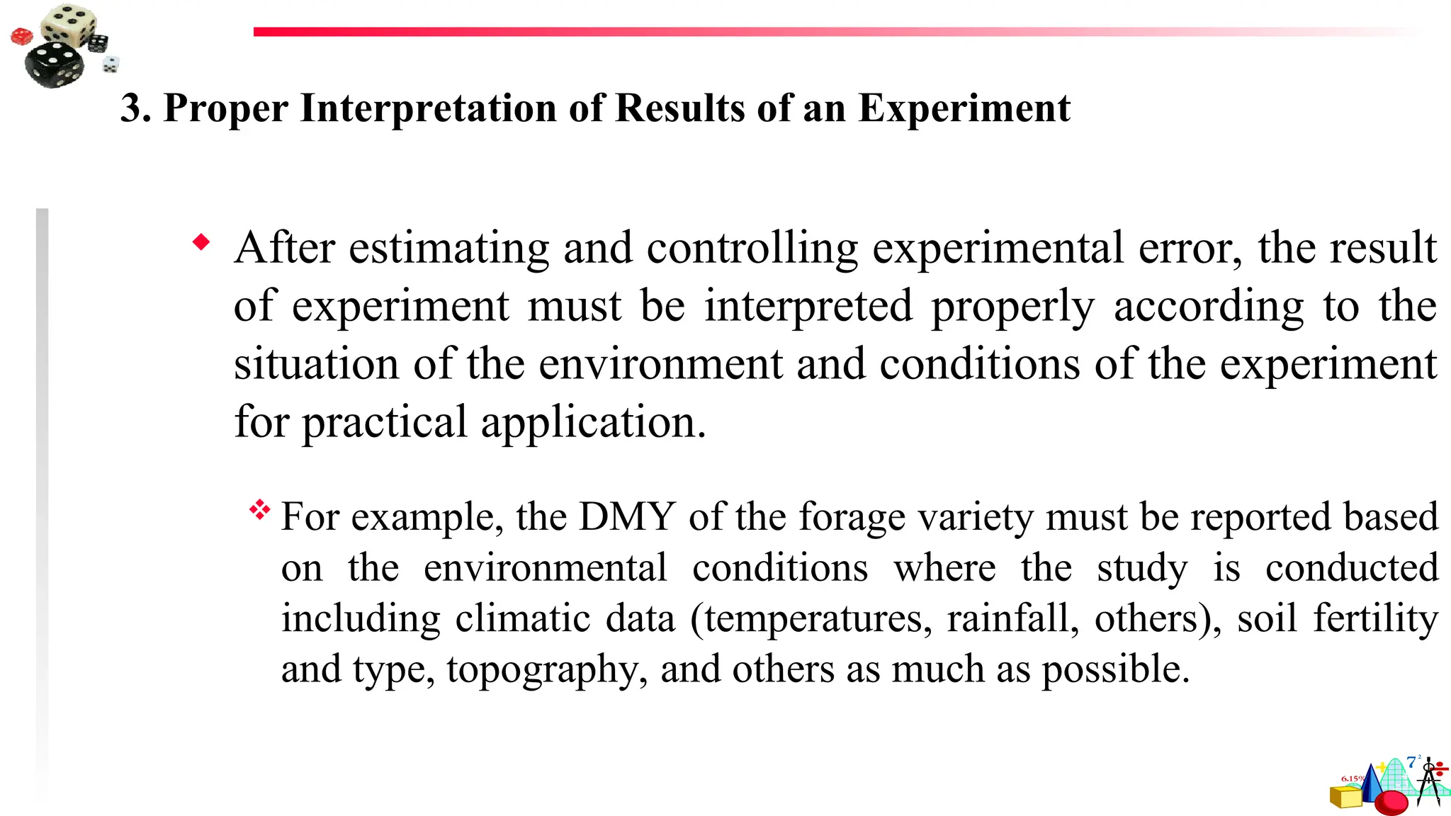 3. Proper Interpretation of Results of an Experiment
 After estimating and controlling experimental error, the result
of experiment must be interpreted properly according to the
situation of the environment and conditions of the experiment
for practical application.
 For example, the DMY of the forage variety must be reported based
on the environmental conditions where the study is conducted
including climatic data (temperatures, rainfall, others), soil fertility
and type, topography, and others as much as possible.
 
