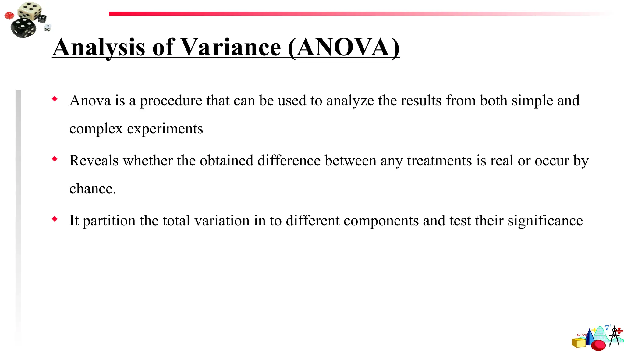 Analysis of Variance (ANOVA)
 Anova is a procedure that can be used to analyze the results from both simple and
complex experiments
 Reveals whether the obtained difference between any treatments is real or occur by
chance.
 It partition the total variation in to different components and test their significance
 