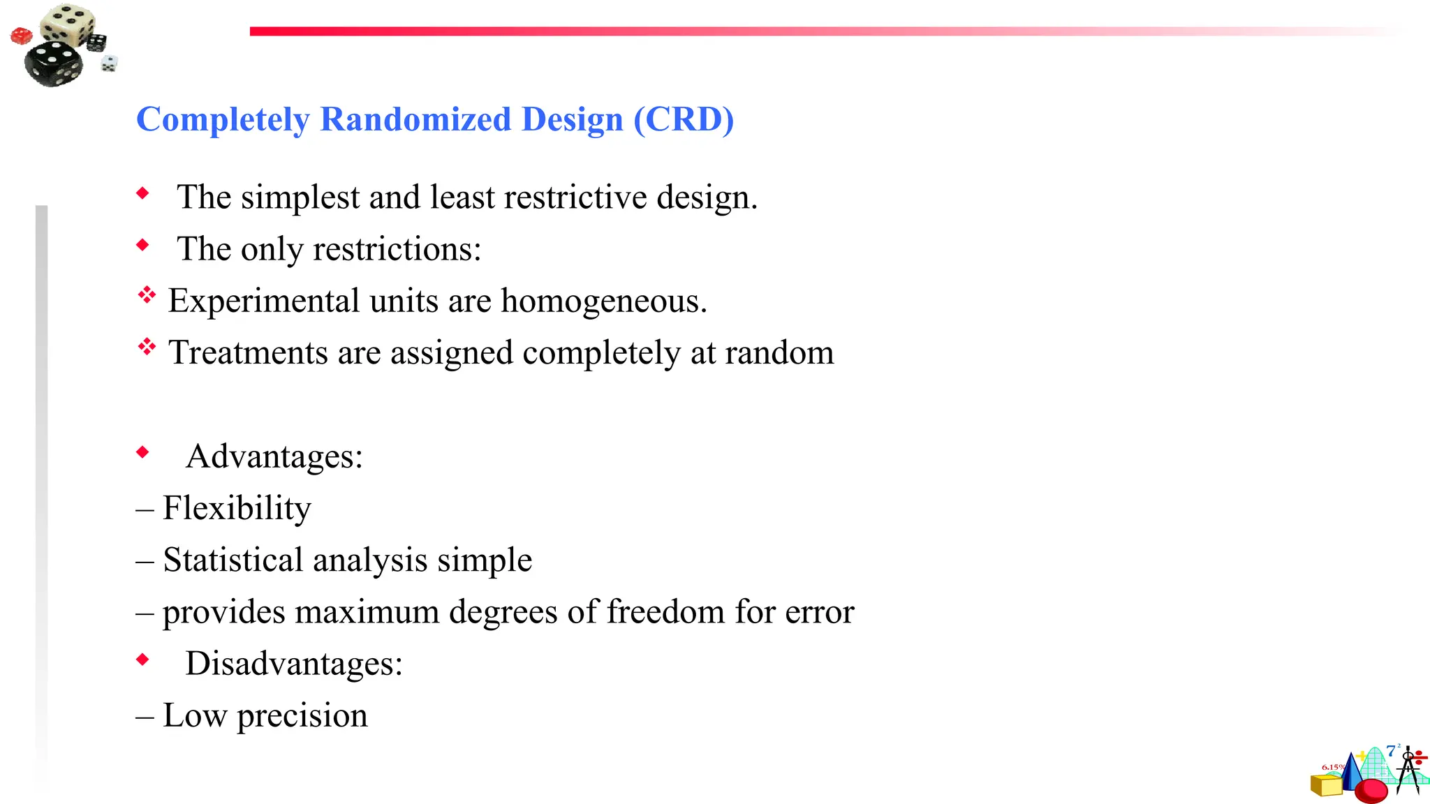 Completely Randomized Design (CRD)
 The simplest and least restrictive design.
 The only restrictions:
 Experimental units are homogeneous.
 Treatments are assigned completely at random
 Advantages:
– Flexibility
– Statistical analysis simple
– provides maximum degrees of freedom for error
 Disadvantages:
– Low precision
 