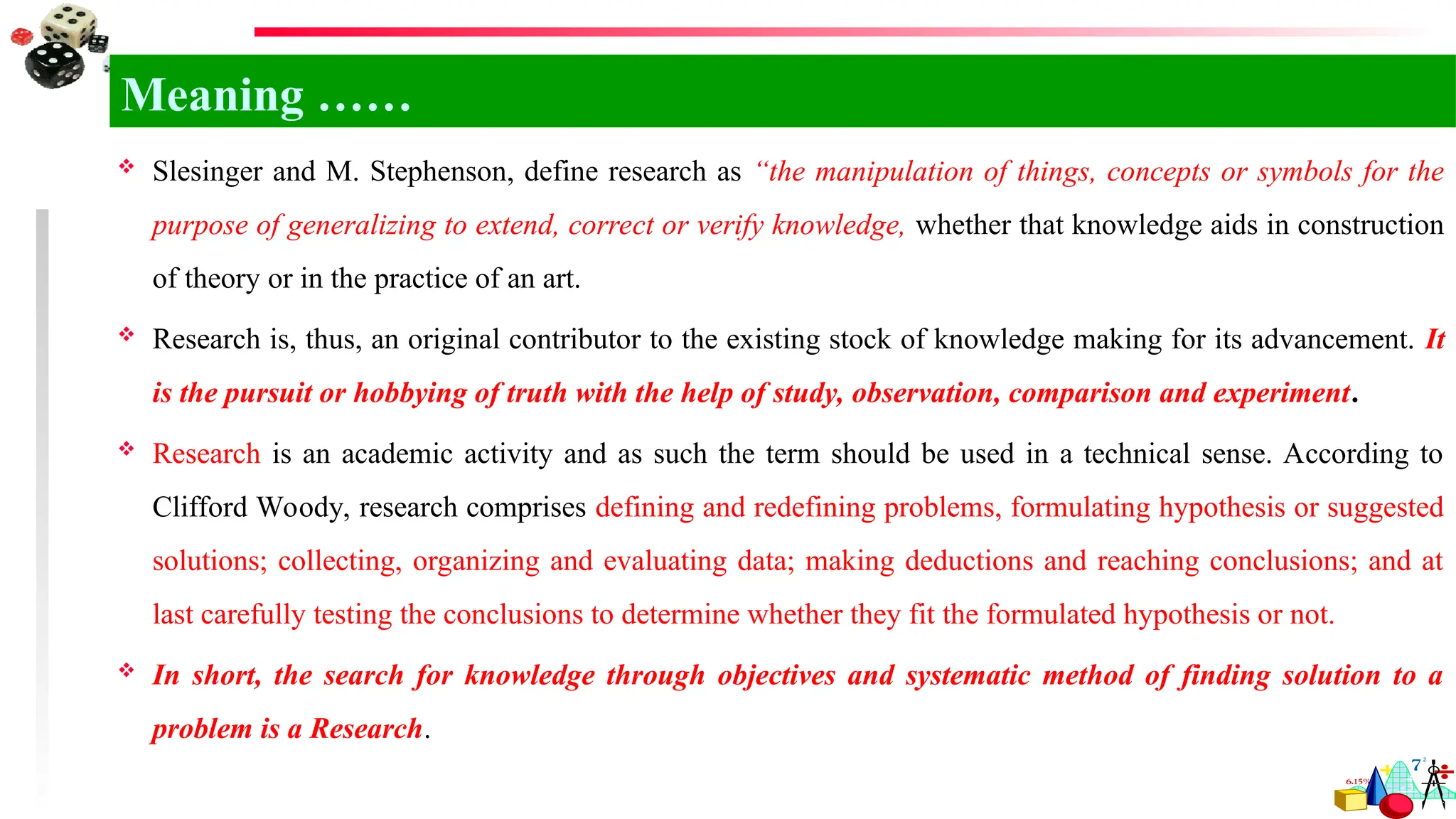  Slesinger and M. Stephenson, define research as “the manipulation of things, concepts or symbols for the
purpose of generalizing to extend, correct or verify knowledge, whether that knowledge aids in construction
of theory or in the practice of an art.
 Research is, thus, an original contributor to the existing stock of knowledge making for its advancement. It
is the pursuit or hobbying of truth with the help of study, observation, comparison and experiment.
 Research is an academic activity and as such the term should be used in a technical sense. According to
Clifford Woody, research comprises defining and redefining problems, formulating hypothesis or suggested
solutions; collecting, organizing and evaluating data; making deductions and reaching conclusions; and at
last carefully testing the conclusions to determine whether they fit the formulated hypothesis or not.
 In short, the search for knowledge through objectives and systematic method of finding solution to a
problem is a Research.
Meaning ……
 