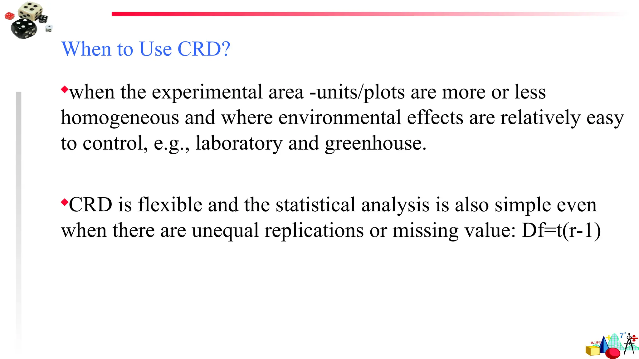 When to Use CRD?
when the experimental area -units/plots are more or less
homogeneous and where environmental effects are relatively easy
to control, e.g., laboratory and greenhouse.
CRD is flexible and the statistical analysis is also simple even
when there are unequal replications or missing value: Df=t(r-1)
 