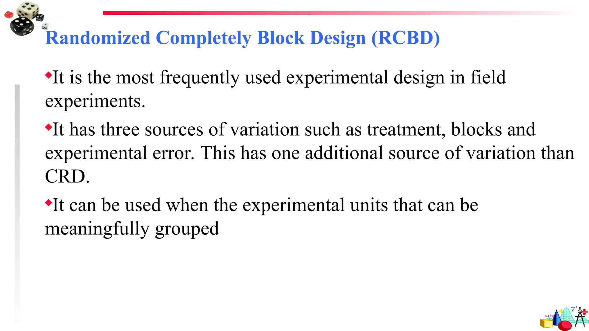 Randomized Completely Block Design (RCBD)
It is the most frequently used experimental design in field
experiments.
It has three sources of variation such as treatment, blocks and
experimental error. This has one additional source of variation than
CRD.
It can be used when the experimental units that can be
meaningfully grouped
 