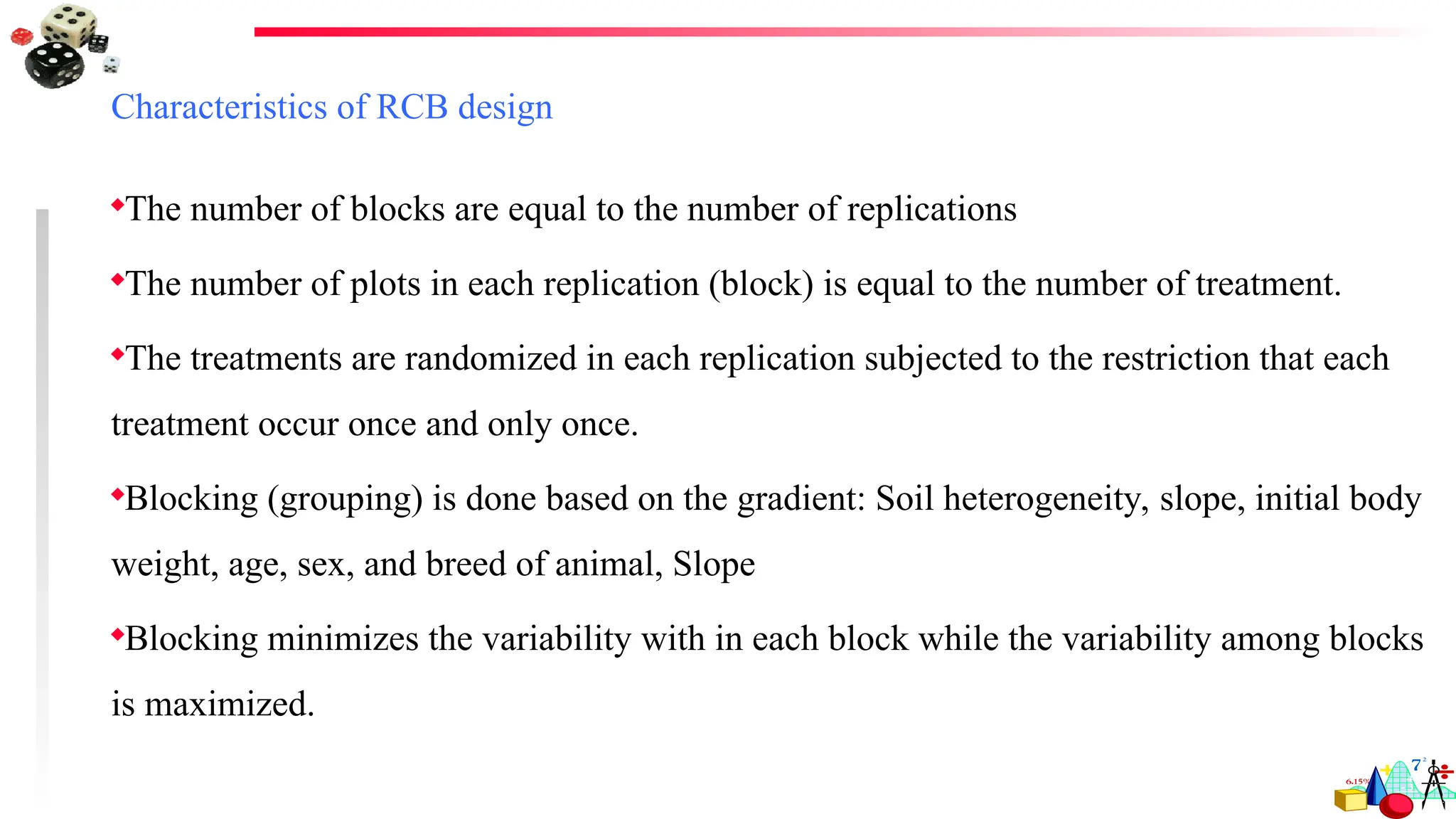 Characteristics of RCB design
The number of blocks are equal to the number of replications
The number of plots in each replication (block) is equal to the number of treatment.
The treatments are randomized in each replication subjected to the restriction that each
treatment occur once and only once.
Blocking (grouping) is done based on the gradient: Soil heterogeneity, slope, initial body
weight, age, sex, and breed of animal, Slope
Blocking minimizes the variability with in each block while the variability among blocks
is maximized.
 
