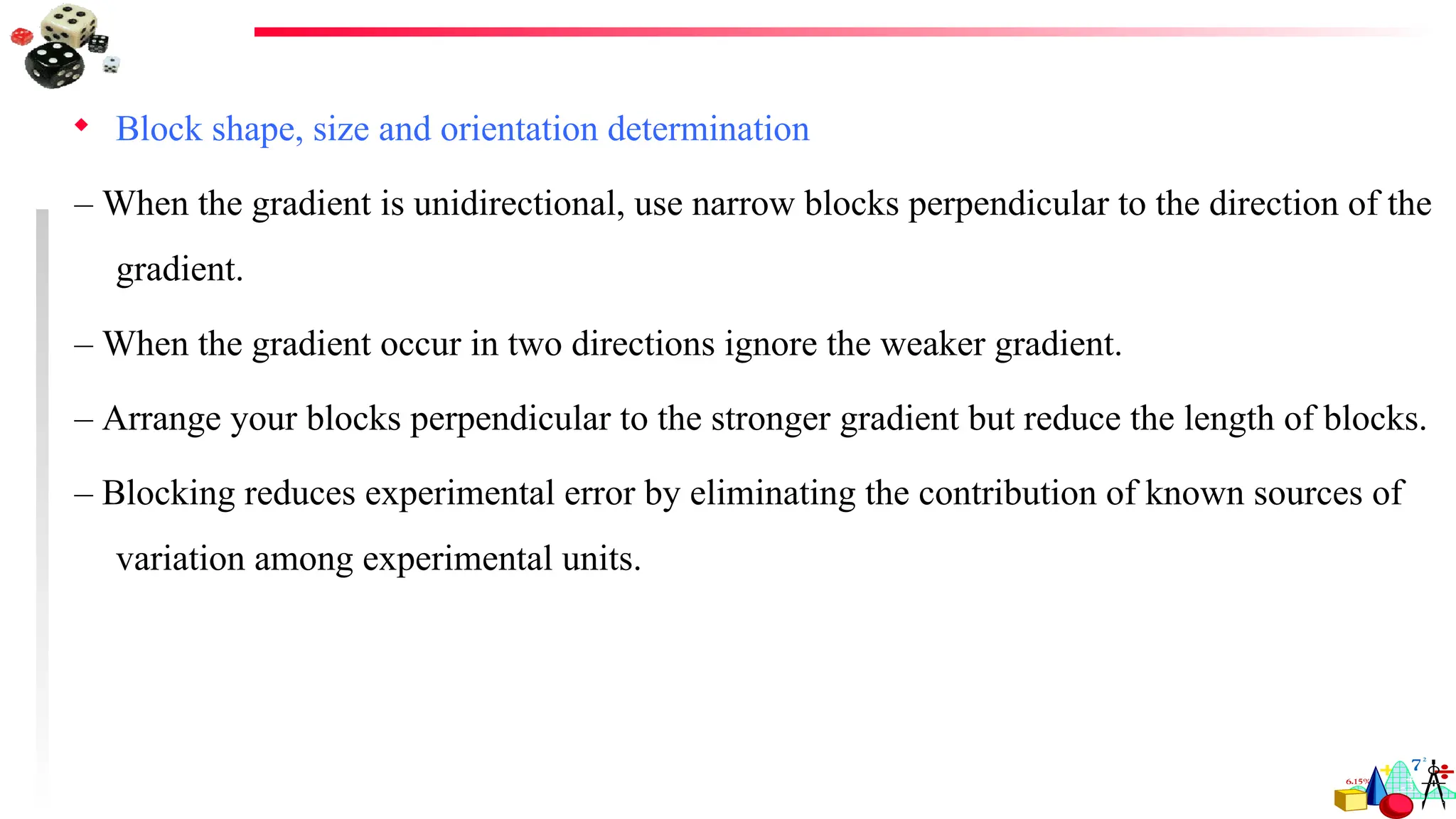  Block shape, size and orientation determination
– When the gradient is unidirectional, use narrow blocks perpendicular to the direction of the
gradient.
– When the gradient occur in two directions ignore the weaker gradient.
– Arrange your blocks perpendicular to the stronger gradient but reduce the length of blocks.
– Blocking reduces experimental error by eliminating the contribution of known sources of
variation among experimental units.
 