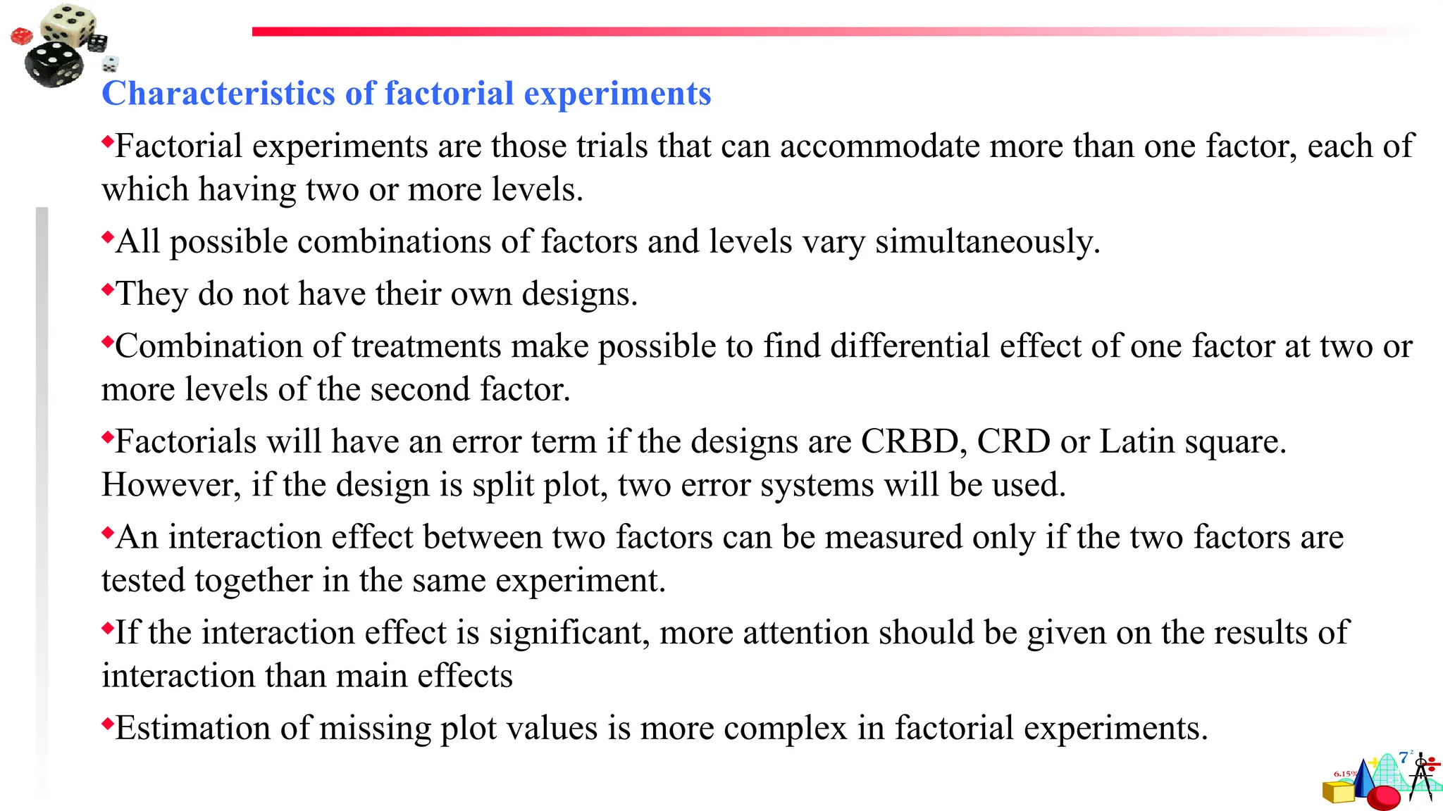 Characteristics of factorial experiments
Factorial experiments are those trials that can accommodate more than one factor, each of
which having two or more levels.
All possible combinations of factors and levels vary simultaneously.
They do not have their own designs.
Combination of treatments make possible to find differential effect of one factor at two or
more levels of the second factor.
Factorials will have an error term if the designs are CRBD, CRD or Latin square.
However, if the design is split plot, two error systems will be used.
An interaction effect between two factors can be measured only if the two factors are
tested together in the same experiment.
If the interaction effect is significant, more attention should be given on the results of
interaction than main effects
Estimation of missing plot values is more complex in factorial experiments.
 