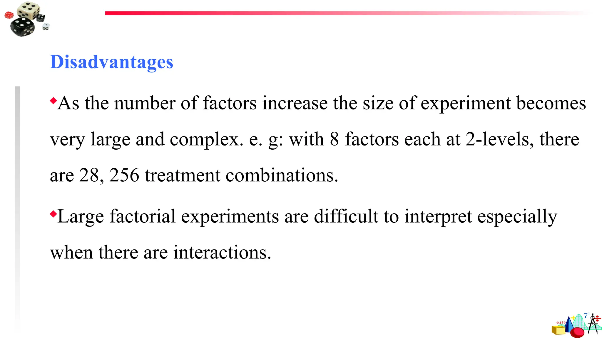 Disadvantages
As the number of factors increase the size of experiment becomes
very large and complex. e. g: with 8 factors each at 2-levels, there
are 28, 256 treatment combinations.
Large factorial experiments are difficult to interpret especially
when there are interactions.
 