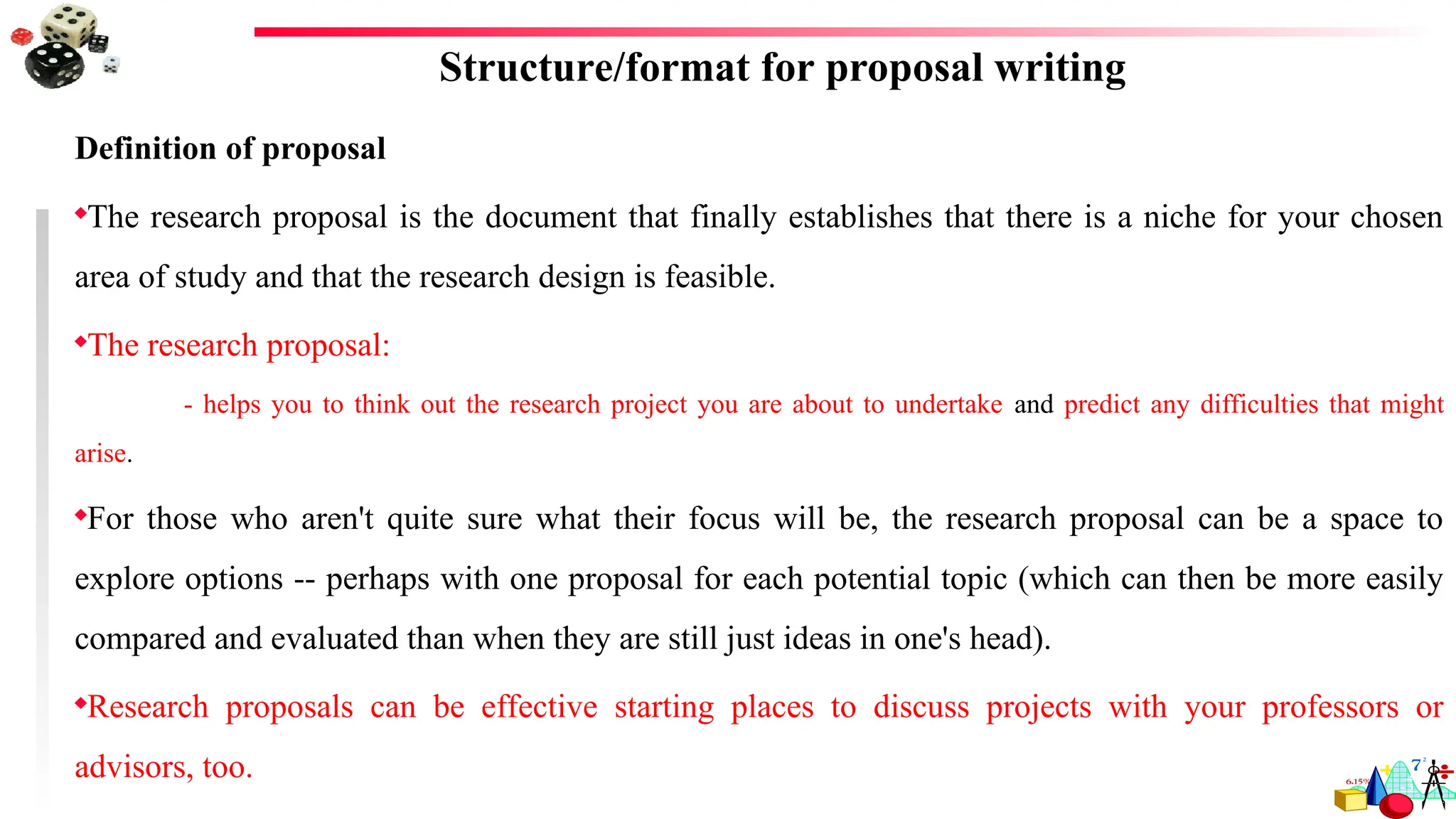 Structure/format for proposal writing
Definition of proposal
The research proposal is the document that finally establishes that there is a niche for your chosen
area of study and that the research design is feasible.
The research proposal:
- helps you to think out the research project you are about to undertake and predict any difficulties that might
arise.
For those who aren't quite sure what their focus will be, the research proposal can be a space to
explore options -- perhaps with one proposal for each potential topic (which can then be more easily
compared and evaluated than when they are still just ideas in one's head).
Research proposals can be effective starting places to discuss projects with your professors or
advisors, too.
 