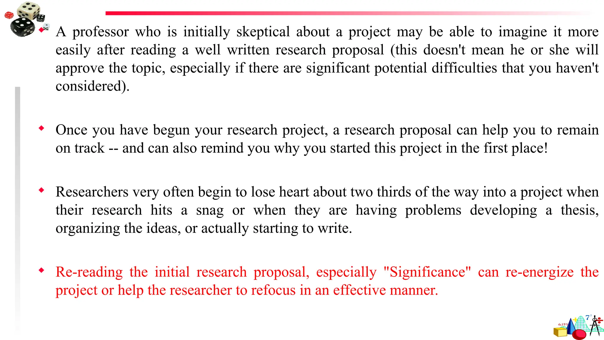  A professor who is initially skeptical about a project may be able to imagine it more
easily after reading a well written research proposal (this doesn't mean he or she will
approve the topic, especially if there are significant potential difficulties that you haven't
considered).
 Once you have begun your research project, a research proposal can help you to remain
on track -- and can also remind you why you started this project in the first place!
 Researchers very often begin to lose heart about two thirds of the way into a project when
their research hits a snag or when they are having problems developing a thesis,
organizing the ideas, or actually starting to write.
 Re-reading the initial research proposal, especially "Significance" can re-energize the
project or help the researcher to refocus in an effective manner.
 
