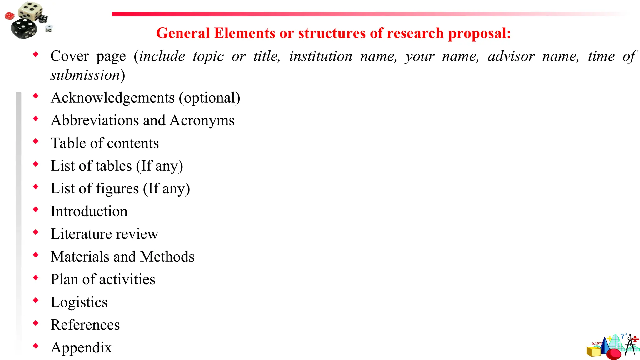 General Elements or structures of research proposal:
 Cover page (include topic or title, institution name, your name, advisor name, time of
submission)
 Acknowledgements (optional)
 Abbreviations and Acronyms
 Table of contents
 List of tables (If any)
 List of figures (If any)
 Introduction
 Literature review
 Materials and Methods
 Plan of activities
 Logistics
 References
 Appendix
 