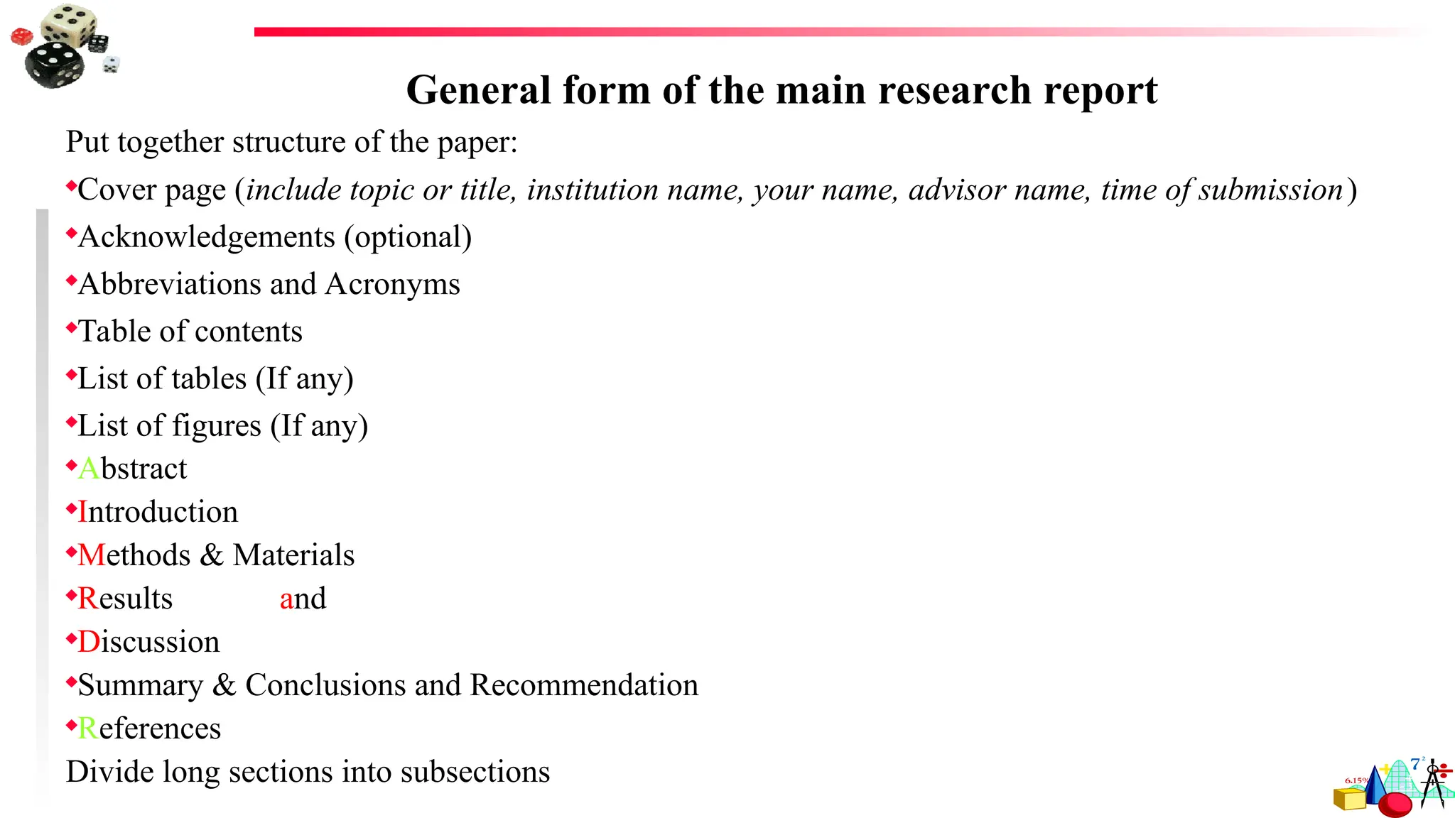 General form of the main research report
Put together structure of the paper:
Cover page (include topic or title, institution name, your name, advisor name, time of submission)
Acknowledgements (optional)
Abbreviations and Acronyms
Table of contents
List of tables (If any)
List of figures (If any)
Abstract
Introduction
Methods & Materials
Results and
Discussion
Summary & Conclusions and Recommendation
References
Divide long sections into subsections
 