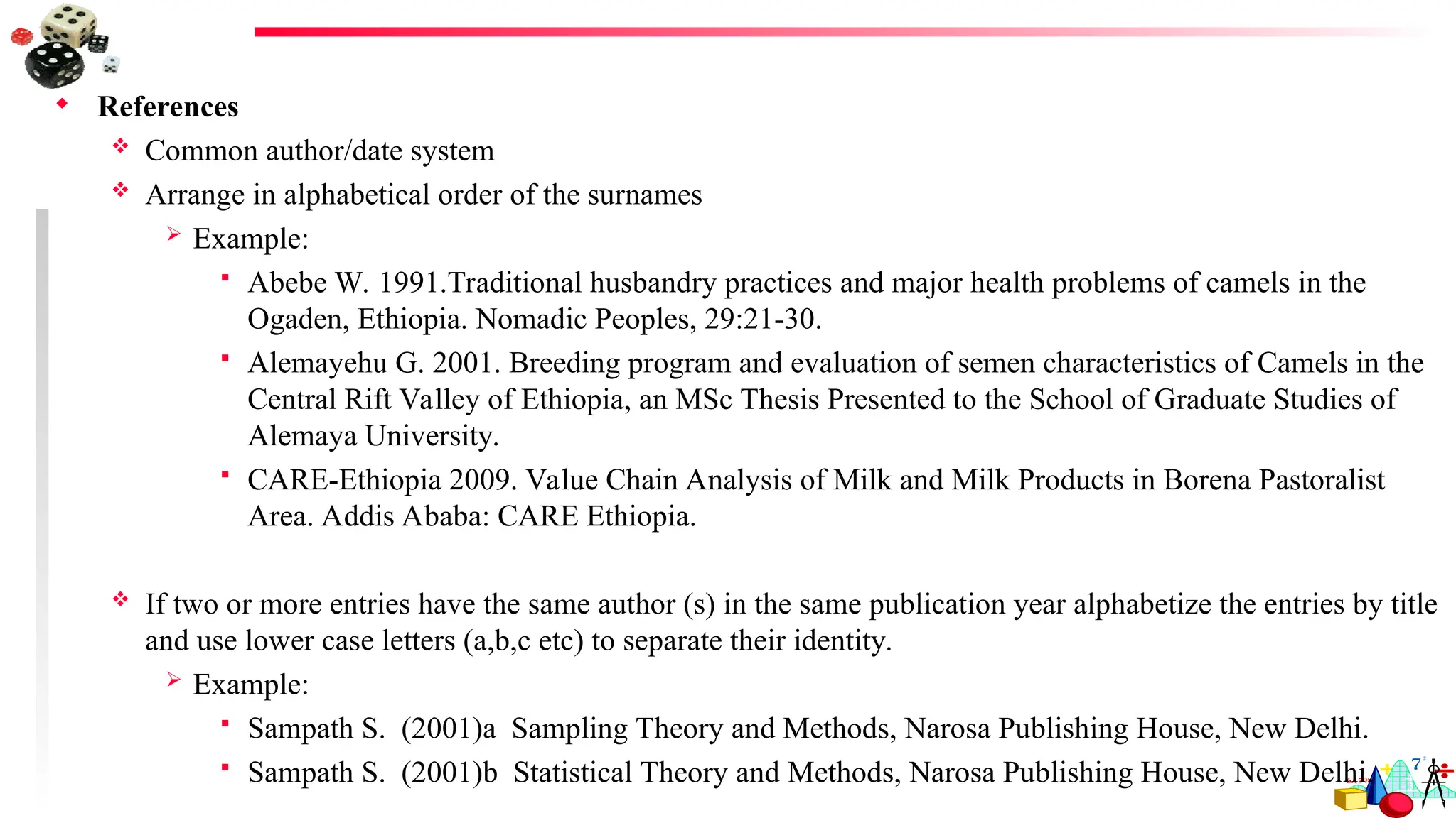  References
 Common author/date system
 Arrange in alphabetical order of the surnames
 Example:
 Abebe W. 1991.Traditional husbandry practices and major health problems of camels in the
Ogaden, Ethiopia. Nomadic Peoples, 29:21-30.
 Alemayehu G. 2001. Breeding program and evaluation of semen characteristics of Camels in the
Central Rift Valley of Ethiopia, an MSc Thesis Presented to the School of Graduate Studies of
Alemaya University.
 CARE-Ethiopia 2009. Value Chain Analysis of Milk and Milk Products in Borena Pastoralist
Area. Addis Ababa: CARE Ethiopia.
 If two or more entries have the same author (s) in the same publication year alphabetize the entries by title
and use lower case letters (a,b,c etc) to separate their identity.
 Example:
 Sampath S. (2001)a Sampling Theory and Methods, Narosa Publishing House, New Delhi.
 Sampath S. (2001)b Statistical Theory and Methods, Narosa Publishing House, New Delhi.
 