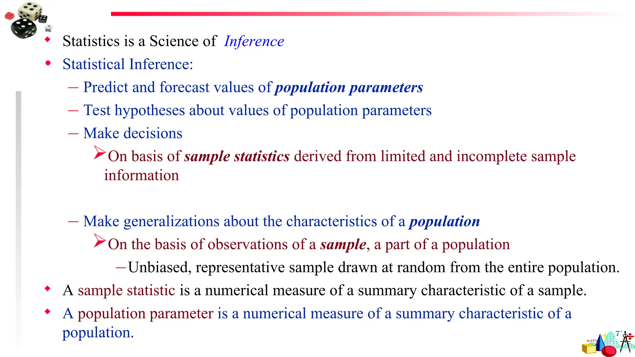  Statistics is a Science of Inference
• Statistical Inference:
– Predict and forecast values of population parameters
– Test hypotheses about values of population parameters
– Make decisions
On basis of sample statistics derived from limited and incomplete sample
information
– Make generalizations about the characteristics of a population
On the basis of observations of a sample, a part of a population
–Unbiased, representative sample drawn at random from the entire population.
 A sample statistic is a numerical measure of a summary characteristic of a sample.
 A population parameter is a numerical measure of a summary characteristic of a
population.
 