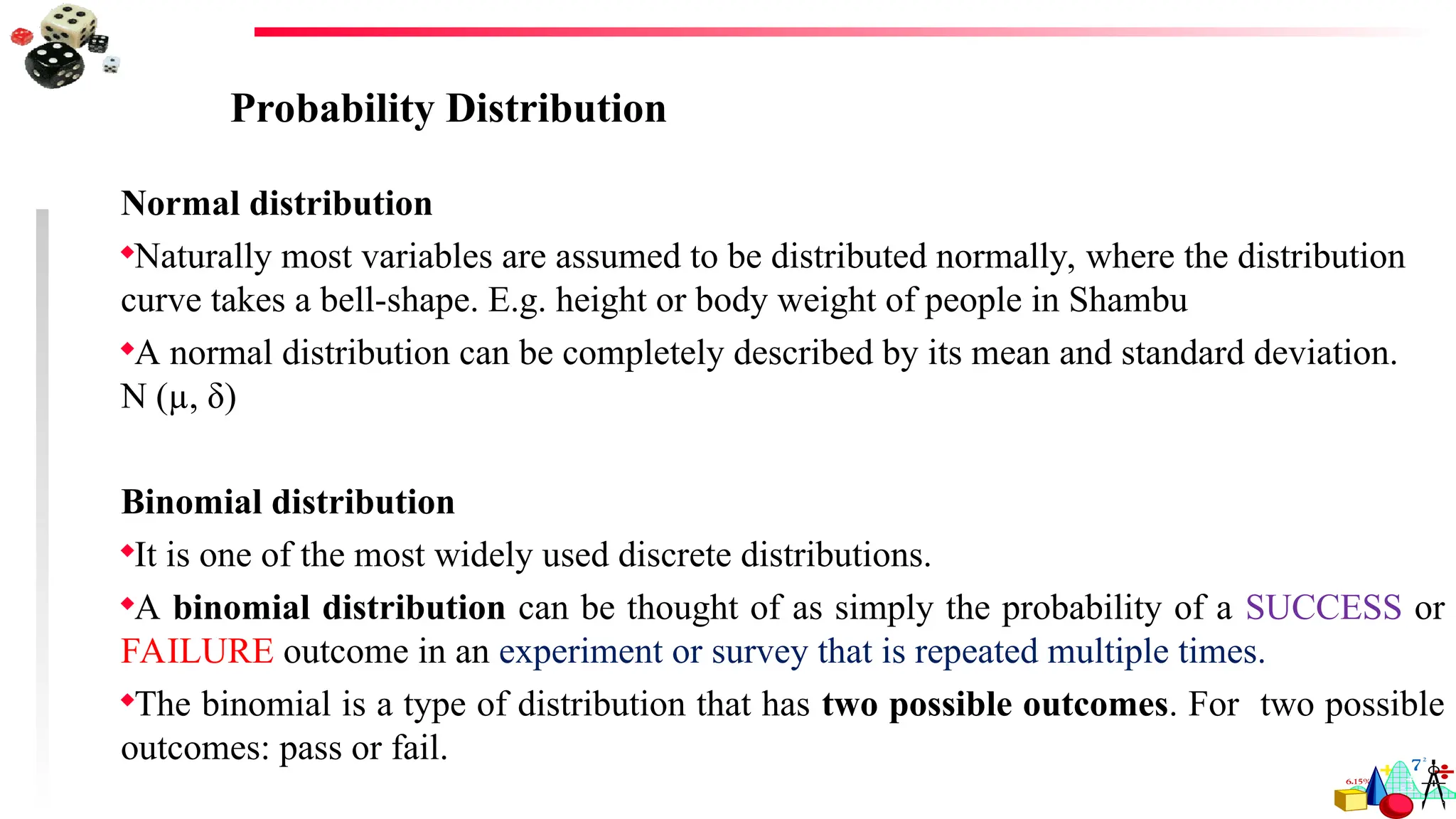 Probability Distribution
Normal distribution
Naturally most variables are assumed to be distributed normally, where the distribution
curve takes a bell-shape. E.g. height or body weight of people in Shambu
A normal distribution can be completely described by its mean and standard deviation.
N (µ, δ)
Binomial distribution
It is one of the most widely used discrete distributions.
A binomial distribution can be thought of as simply the probability of a SUCCESS or
FAILURE outcome in an experiment or survey that is repeated multiple times.
The binomial is a type of distribution that has two possible outcomes. For two possible
outcomes: pass or fail.
 