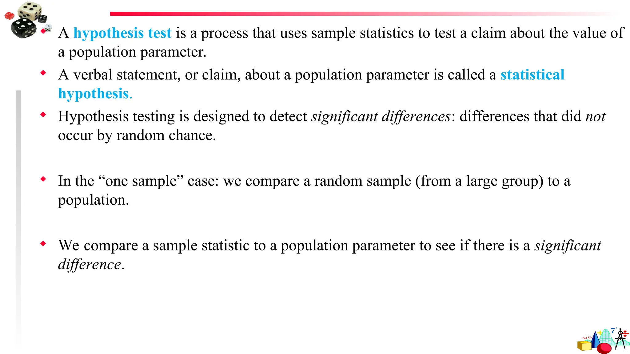  A hypothesis test is a process that uses sample statistics to test a claim about the value of
a population parameter.
 A verbal statement, or claim, about a population parameter is called a statistical
hypothesis.
 Hypothesis testing is designed to detect significant differences: differences that did not
occur by random chance.
 In the “one sample” case: we compare a random sample (from a large group) to a
population.
 We compare a sample statistic to a population parameter to see if there is a significant
difference.
 
