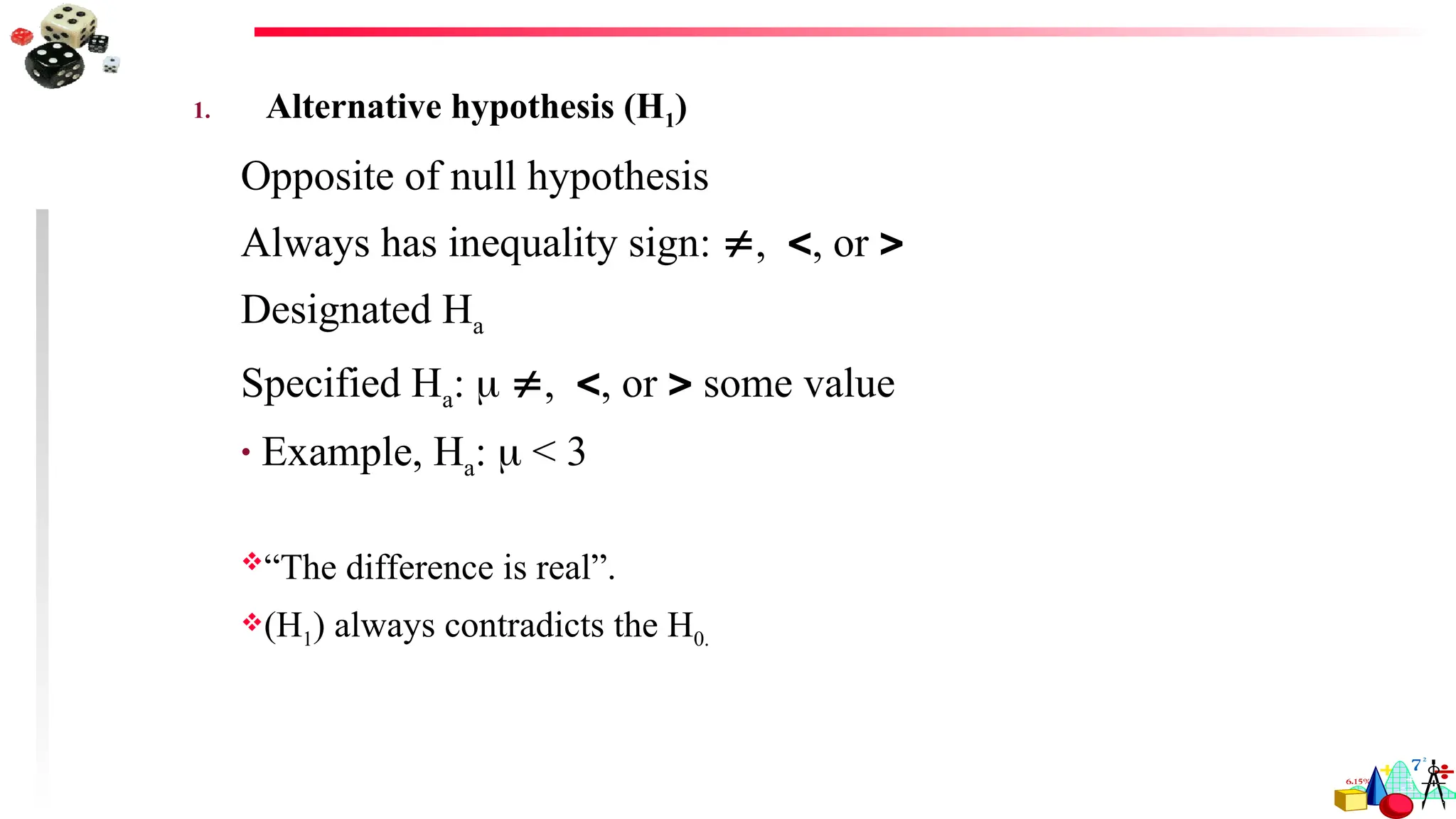 1. Alternative hypothesis (H1)
Opposite of null hypothesis
Always has inequality sign: ,, or 
Designated Ha
Specified Ha:  ,, or  some value
• Example, Ha:  < 3
“The difference is real”.
(H1) always contradicts the H0.
 