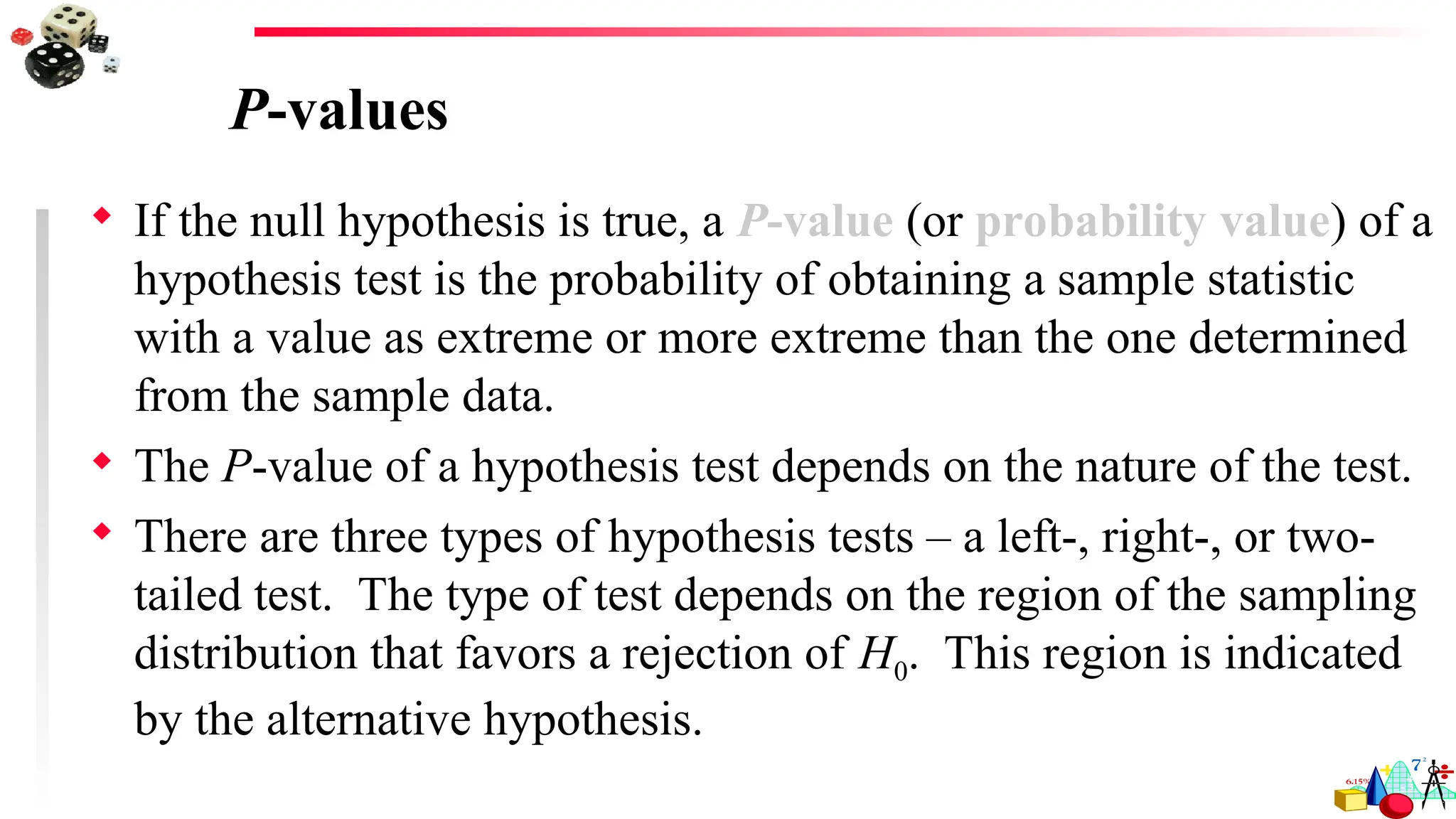 P-values
 If the null hypothesis is true, a P-value (or probability value) of a
hypothesis test is the probability of obtaining a sample statistic
with a value as extreme or more extreme than the one determined
from the sample data.
 The P-value of a hypothesis test depends on the nature of the test.
 There are three types of hypothesis tests – a left-, right-, or two-
tailed test. The type of test depends on the region of the sampling
distribution that favors a rejection of H0. This region is indicated
by the alternative hypothesis.
 