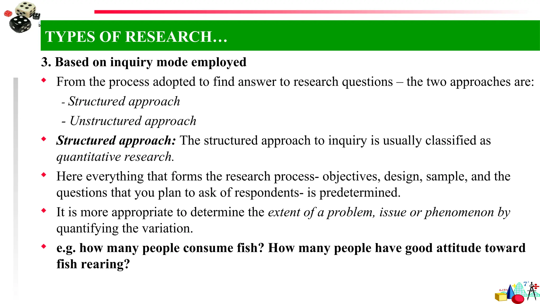3. Based on inquiry mode employed
 From the process adopted to find answer to research questions – the two approaches are:
- Structured approach
- Unstructured approach
 Structured approach: The structured approach to inquiry is usually classified as
quantitative research.
 Here everything that forms the research process- objectives, design, sample, and the
questions that you plan to ask of respondents- is predetermined.
 It is more appropriate to determine the extent of a problem, issue or phenomenon by
quantifying the variation.
 e.g. how many people consume fish? How many people have good attitude toward
fish rearing?
TYPES OF RESEARCH…
 