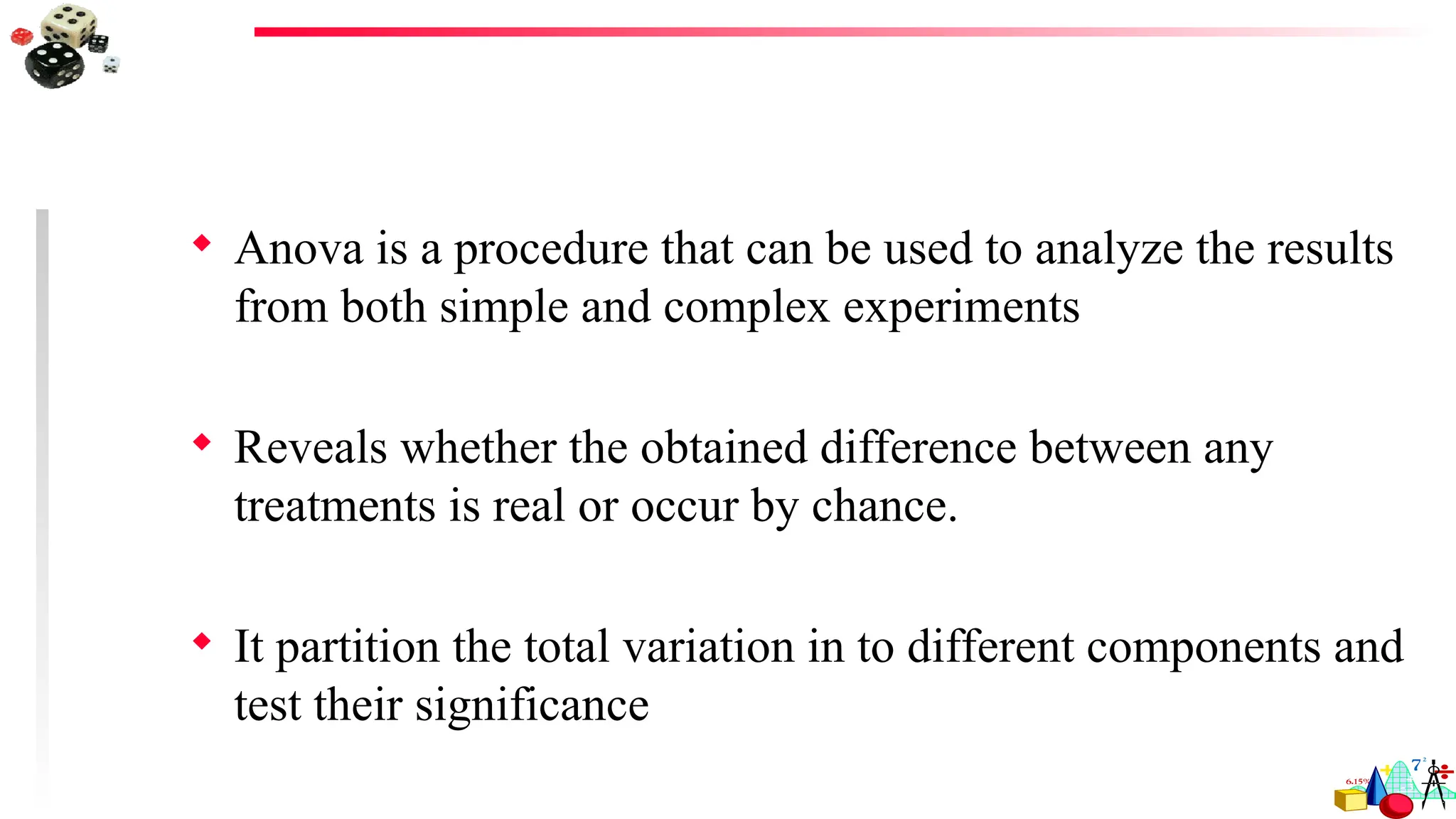  Anova is a procedure that can be used to analyze the results
from both simple and complex experiments
 Reveals whether the obtained difference between any
treatments is real or occur by chance.
 It partition the total variation in to different components and
test their significance
 