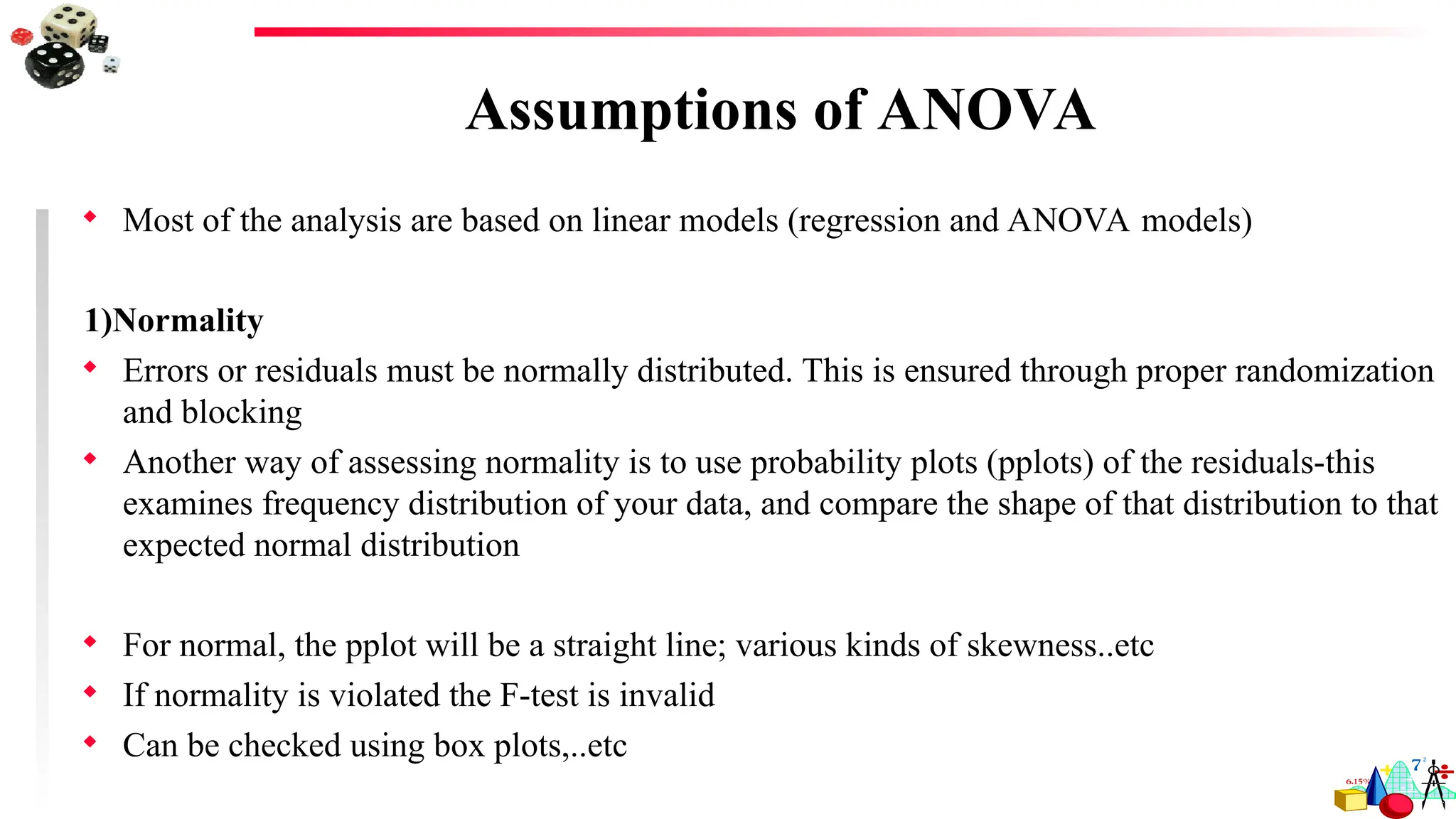 Assumptions of ANOVA
 Most of the analysis are based on linear models (regression and ANOVA models)
1)Normality
 Errors or residuals must be normally distributed. This is ensured through proper randomization
and blocking
 Another way of assessing normality is to use probability plots (pplots) of the residuals-this
examines frequency distribution of your data, and compare the shape of that distribution to that
expected normal distribution
 For normal, the pplot will be a straight line; various kinds of skewness..etc
 If normality is violated the F-test is invalid
 Can be checked using box plots,..etc
 