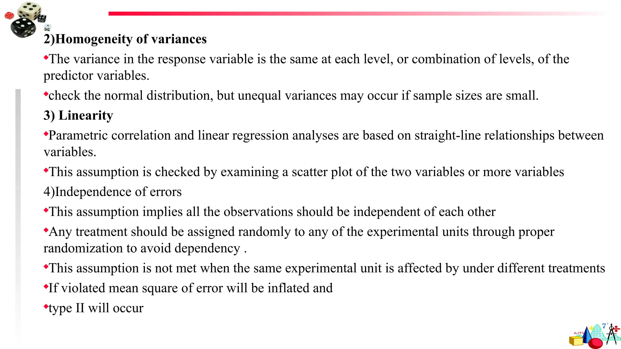 2)Homogeneity of variances
The variance in the response variable is the same at each level, or combination of levels, of the
predictor variables.
check the normal distribution, but unequal variances may occur if sample sizes are small.
3) Linearity
Parametric correlation and linear regression analyses are based on straight-line relationships between
variables.
This assumption is checked by examining a scatter plot of the two variables or more variables
4)Independence of errors
This assumption implies all the observations should be independent of each other
Any treatment should be assigned randomly to any of the experimental units through proper
randomization to avoid dependency .
This assumption is not met when the same experimental unit is affected by under different treatments
If violated mean square of error will be inflated and
type II will occur
 