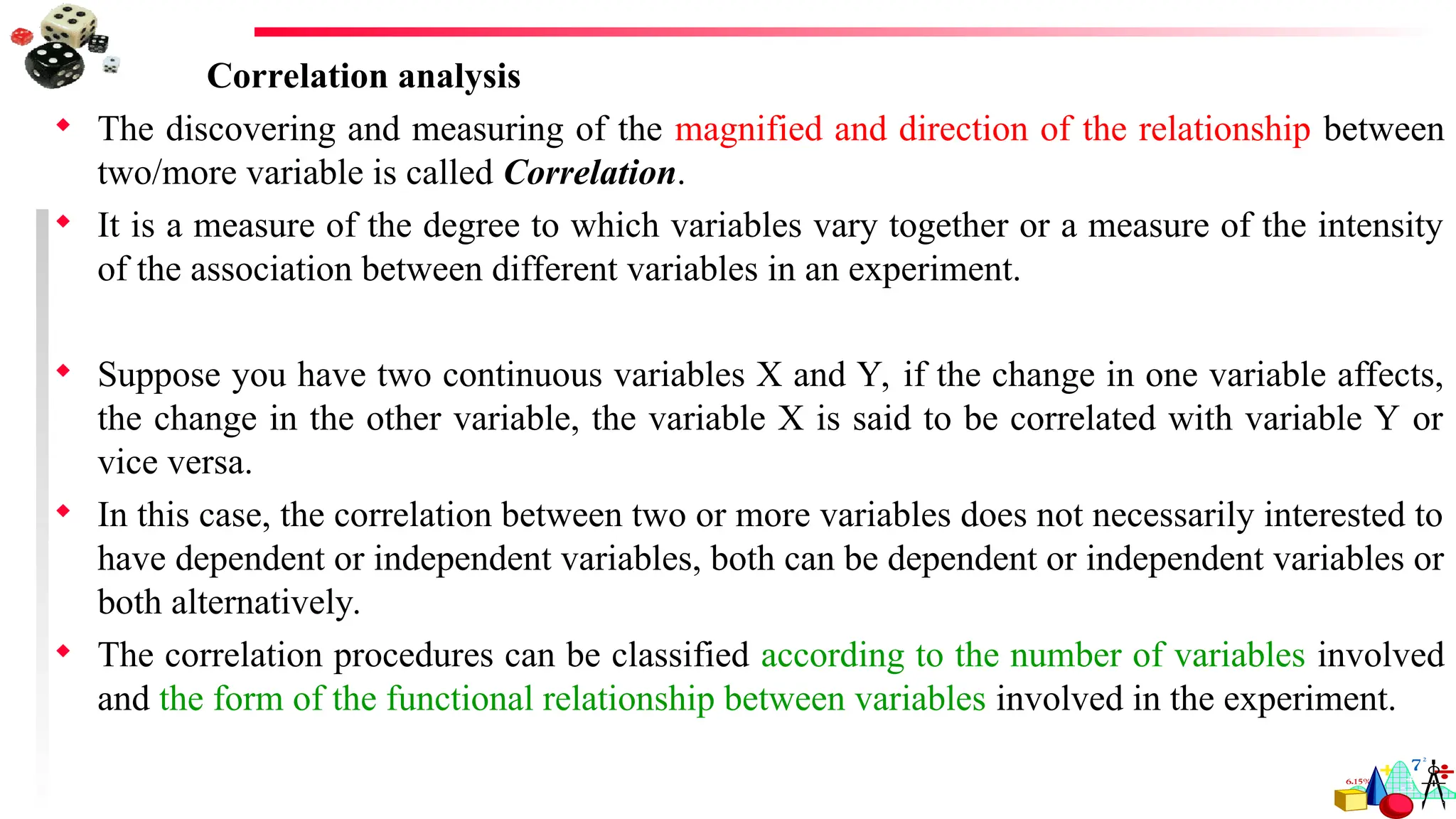 Correlation analysis
 The discovering and measuring of the magnified and direction of the relationship between
two/more variable is called Correlation.
 It is a measure of the degree to which variables vary together or a measure of the intensity
of the association between different variables in an experiment.
 Suppose you have two continuous variables X and Y, if the change in one variable affects,
the change in the other variable, the variable X is said to be correlated with variable Y or
vice versa.
 In this case, the correlation between two or more variables does not necessarily interested to
have dependent or independent variables, both can be dependent or independent variables or
both alternatively.
 The correlation procedures can be classified according to the number of variables involved
and the form of the functional relationship between variables involved in the experiment.
 