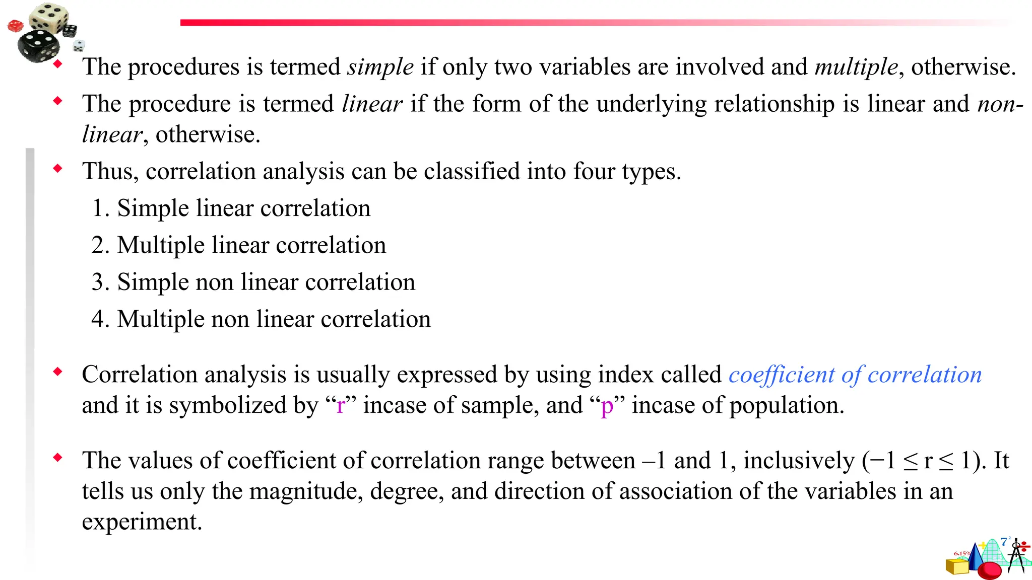  The procedures is termed simple if only two variables are involved and multiple, otherwise.
 The procedure is termed linear if the form of the underlying relationship is linear and non-
linear, otherwise.
 Thus, correlation analysis can be classified into four types.
1. Simple linear correlation
2. Multiple linear correlation
3. Simple non linear correlation
4. Multiple non linear correlation
 Correlation analysis is usually expressed by using index called coefficient of correlation
and it is symbolized by “r” incase of sample, and “p” incase of population.
 The values of coefficient of correlation range between –1 and 1, inclusively (−1 ≤ r ≤ 1). It
tells us only the magnitude, degree, and direction of association of the variables in an
experiment.
 