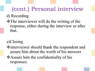 (cont.) Personal interview
d) Recording
The interviewer will do the writing of the
response, either during the interview or after
that.
e)Closing
interviewer should thank the respondent and
assure him about the worth of his answers
Assure him the confidentiality of his
responses.
 