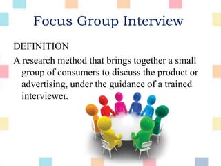 Focus Group Interview
DEFINITION
A research method that brings together a small
group of consumers to discuss the product or
advertising, under the guidance of a trained
interviewer.
 