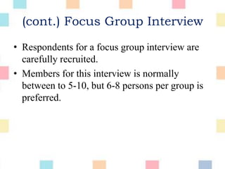 (cont.) Focus Group Interview
• Respondents for a focus group interview are
carefully recruited.
• Members for this interview is normally
between to 5-10, but 6-8 persons per group is
preferred.
 