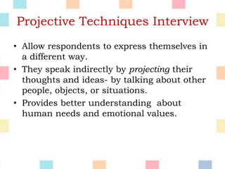 Projective Techniques Interview
• Allow respondents to express themselves in
a different way.
• They speak indirectly by projecting their
thoughts and ideas- by talking about other
people, objects, or situations.
• Provides better understanding about
human needs and emotional values.
 