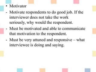• Motivator
- Motivate respondents to do good job. If the
interviewer does not take the work
seriously, why would the respondent.
- Must be motivated and able to communicate
that motivation to the respondent.
- Must be very attuned and responsive – what
interviewee is doing and saying.
 