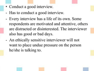 • Conduct a good interview.
- Has to conduct a good interview.
- Every interview has a life of its own. Some
respondents are motivated and attentive, others
are distracted or disinterested. The interviewer
also has good or bad days.
- An ethically sensitive interviewer will not
want to place undue pressure on the person
he/she is talking to.
 