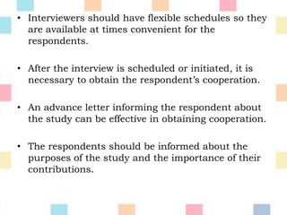• Interviewers should have flexible schedules so they
are available at times convenient for the
respondents.
• After the interview is scheduled or initiated, it is
necessary to obtain the respondent’s cooperation.
• An advance letter informing the respondent about
the study can be effective in obtaining cooperation.
• The respondents should be informed about the
purposes of the study and the importance of their
contributions.
 