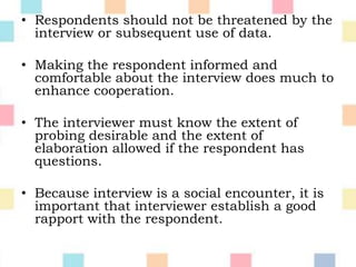 • Respondents should not be threatened by the
interview or subsequent use of data.
• Making the respondent informed and
comfortable about the interview does much to
enhance cooperation.
• The interviewer must know the extent of
probing desirable and the extent of
elaboration allowed if the respondent has
questions.
• Because interview is a social encounter, it is
important that interviewer establish a good
rapport with the respondent.
 