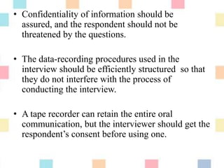• Confidentiality of information should be
assured, and the respondent should not be
threatened by the questions.
• The data-recording procedures used in the
interview should be efficiently structured so that
they do not interfere with the process of
conducting the interview.
• A tape recorder can retain the entire oral
communication, but the interviewer should get the
respondent‟s consent before using one.
 