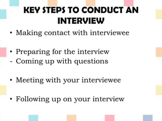 KEY STEPS TO CONDUCT AN
INTERVIEW
• Making contact with interviewee
• Preparing for the interview
- Coming up with questions
• Meeting with your interviewee
• Following up on your interview
 