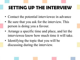 SETTING UP THE INTERVIEW
• Contact the potential interviewee in advance
• Be sure that you ask for the interview. This
person is doing you a favour.
• Arrange a specific time and place, and let the
interviewee know how much time it will take.
• Identifying the topic that you will be
discussing during the interview.
 