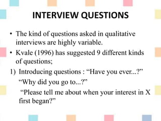 INTERVIEW QUESTIONS
• The kind of questions asked in qualitative
interviews are highly variable.
• Kvale (1996) has suggested 9 different kinds
of questions;
1) Introducing questions : “Have you ever...?”
“Why did you go to...?”
“Please tell me about when your interest in X
first began?”
 