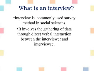 What is an interview?
•Interview is commonly used survey
method in social sciences.
•It involves the gathering of data
through direct verbal interaction
between the interviewer and
interviewee.
 