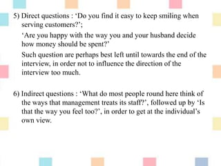 5) Direct questions : „Do you find it easy to keep smiling when
serving customers?‟;
„Are you happy with the way you and your husband decide
how money should be spent?‟
Such question are perhaps best left until towards the end of the
interview, in order not to influence the direction of the
interview too much.
6) Indirect questions : „What do most people round here think of
the ways that management treats its staff?‟, followed up by „Is
that the way you feel too?‟, in order to get at the individual‟s
own view.
 