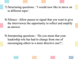 7) Structuring questions : „I would now like to move on
to different topic‟.
8) Silence : Allow pauses to signal that you want to give
the interviewee the opportunity to reflect and amplify
an answer.
9) Interpreting questions : „Do you mean that your
leadership role has had to change from one of
encouraging others to a more directive one?‟;
 