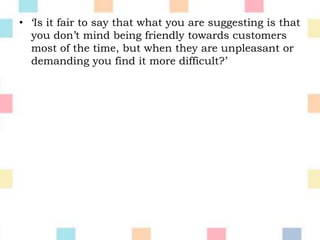 • ‘Is it fair to say that what you are suggesting is that
you don’t mind being friendly towards customers
most of the time, but when they are unpleasant or
demanding you find it more difficult?’
 