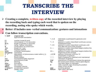 TRANSCRIBE THE
INTERVIEW
 Creating a complete, written copy of the recorded interview by playing
the recording back and typing each word that is spoken on the
recording, noting who spoke which words.
 Better: if includes non- verbal communication: gestures and intonations
 Can follow transcription conventions.
 