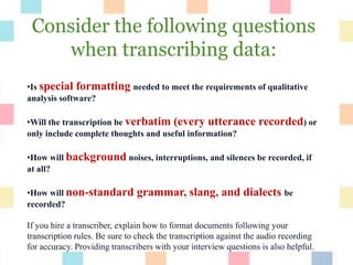 Consider the following questions
when transcribing data:
•Is special formatting needed to meet the requirements of qualitative
analysis software?
•Will the transcription be verbatim (every utterance recorded) or
only include complete thoughts and useful information?
•How will background noises, interruptions, and silences be recorded, if
at all?
•How will non-standard grammar, slang, and dialects be
recorded?
If you hire a transcriber, explain how to format documents following your
transcription rules. Be sure to check the transcription against the audio recording
for accuracy. Providing transcribers with your interview questions is also helpful.
 