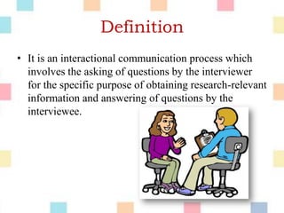 Definition
• It is an interactional communication process which
involves the asking of questions by the interviewer
for the specific purpose of obtaining research-relevant
information and answering of questions by the
interviewee.
 