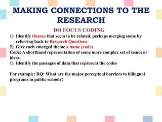MAKING CONNECTIONS TO THE
RESEARCH
DO FOCUS CODING
1) Identify themes that seem to be related, perhaps merging some by
referring back to Research Questions
2) Give each emerged theme a name (code)
Code: A shorthand representation of some more complex set of issues or
ideas.
1) Identify the passages of data that represent the codes
For example: RQ: What are the major perceptual barriers to bilingual
programs in public schools?
 